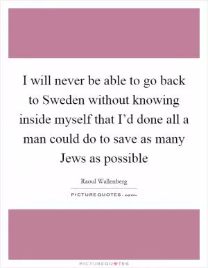 I will never be able to go back to Sweden without knowing inside myself that I’d done all a man could do to save as many Jews as possible Picture Quote #1