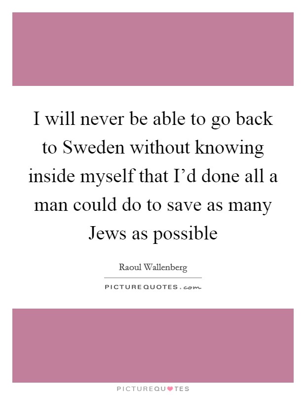 I will never be able to go back to Sweden without knowing inside myself that I'd done all a man could do to save as many Jews as possible Picture Quote #1