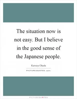 The situation now is not easy. But I believe in the good sense of the Japanese people Picture Quote #1