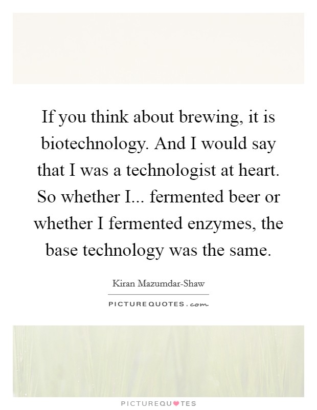If you think about brewing, it is biotechnology. And I would say that I was a technologist at heart. So whether I... fermented beer or whether I fermented enzymes, the base technology was the same Picture Quote #1
