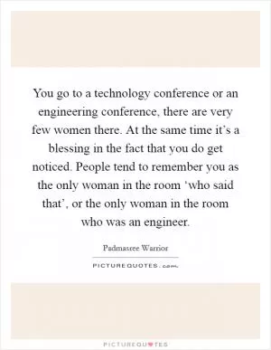 You go to a technology conference or an engineering conference, there are very few women there. At the same time it’s a blessing in the fact that you do get noticed. People tend to remember you as the only woman in the room ‘who said that’, or the only woman in the room who was an engineer Picture Quote #1