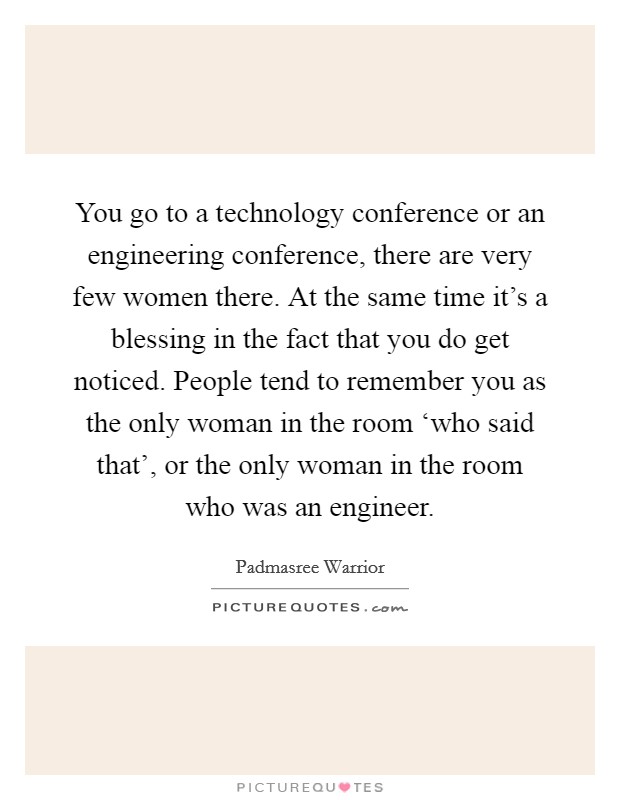 You go to a technology conference or an engineering conference, there are very few women there. At the same time it's a blessing in the fact that you do get noticed. People tend to remember you as the only woman in the room ‘who said that', or the only woman in the room who was an engineer Picture Quote #1