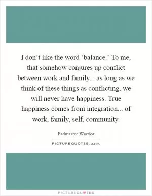 I don’t like the word ‘balance.’ To me, that somehow conjures up conflict between work and family... as long as we think of these things as conflicting, we will never have happiness. True happiness comes from integration... of work, family, self, community Picture Quote #1