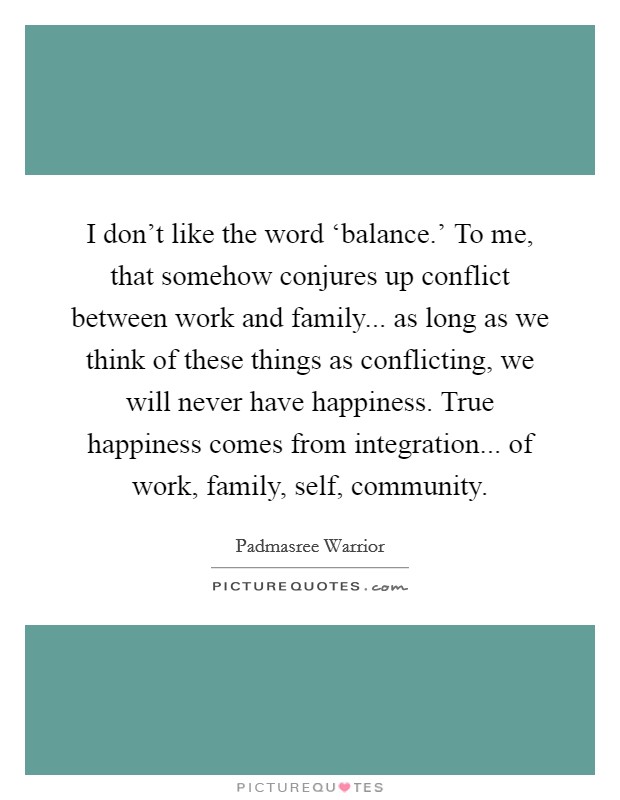 I don't like the word ‘balance.' To me, that somehow conjures up conflict between work and family... as long as we think of these things as conflicting, we will never have happiness. True happiness comes from integration... of work, family, self, community Picture Quote #1