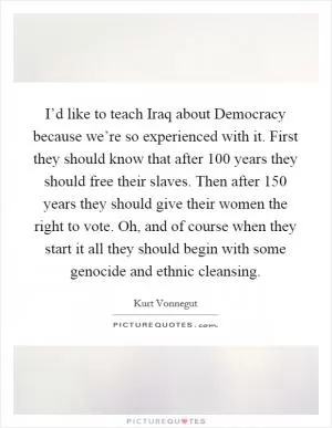 I’d like to teach Iraq about Democracy because we’re so experienced with it. First they should know that after 100 years they should free their slaves. Then after 150 years they should give their women the right to vote. Oh, and of course when they start it all they should begin with some genocide and ethnic cleansing Picture Quote #1