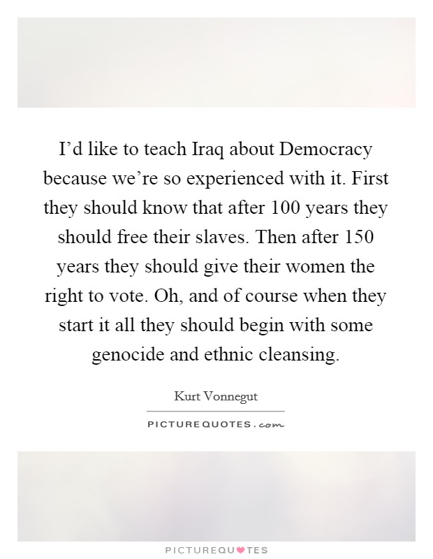 I'd like to teach Iraq about Democracy because we're so experienced with it. First they should know that after 100 years they should free their slaves. Then after 150 years they should give their women the right to vote. Oh, and of course when they start it all they should begin with some genocide and ethnic cleansing Picture Quote #1