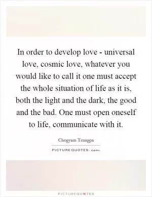 In order to develop love - universal love, cosmic love, whatever you would like to call it one must accept the whole situation of life as it is, both the light and the dark, the good and the bad. One must open oneself to life, communicate with it Picture Quote #1