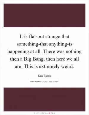 It is flat-out strange that something-that anything-is happening at all. There was nothing then a Big Bang, then here we all are. This is extremely weird Picture Quote #1