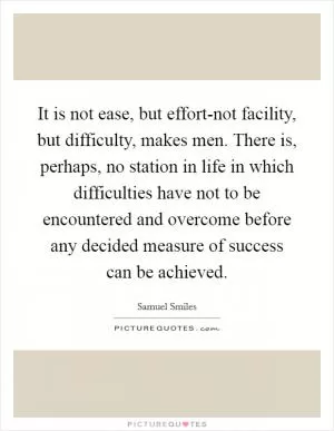 It is not ease, but effort-not facility, but difficulty, makes men. There is, perhaps, no station in life in which difficulties have not to be encountered and overcome before any decided measure of success can be achieved Picture Quote #1