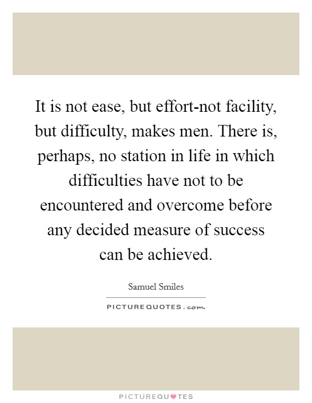 It is not ease, but effort-not facility, but difficulty, makes men. There is, perhaps, no station in life in which difficulties have not to be encountered and overcome before any decided measure of success can be achieved Picture Quote #1