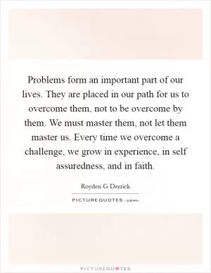 Problems form an important part of our lives. They are placed in our path for us to overcome them, not to be overcome by them. We must master them, not let them master us. Every time we overcome a challenge, we grow in experience, in self assuredness, and in faith Picture Quote #1