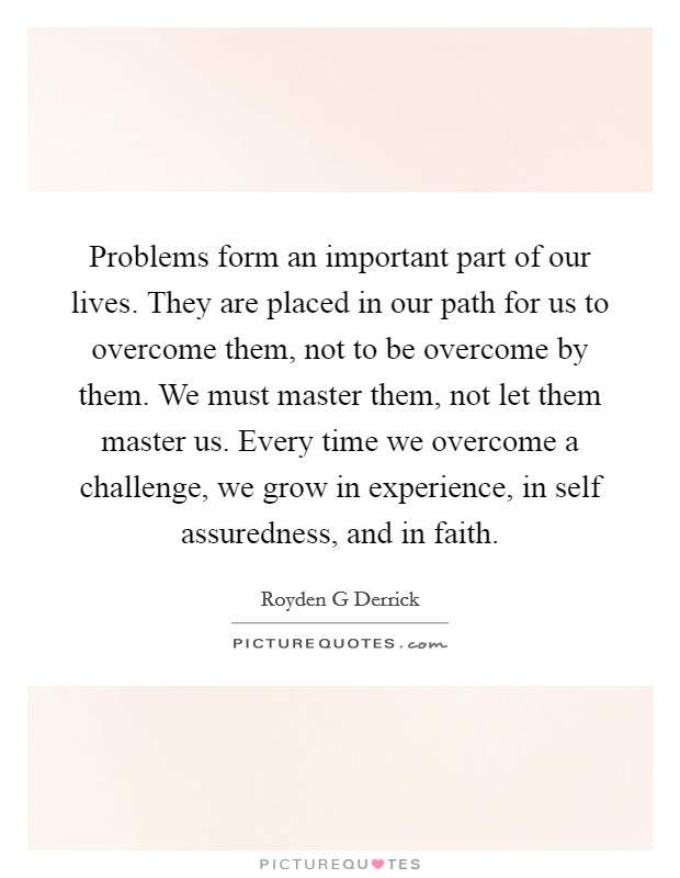 Problems form an important part of our lives. They are placed in our path for us to overcome them, not to be overcome by them. We must master them, not let them master us. Every time we overcome a challenge, we grow in experience, in self assuredness, and in faith Picture Quote #1