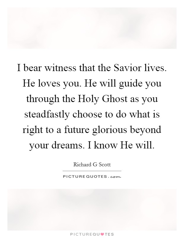 I bear witness that the Savior lives. He loves you. He will guide you through the Holy Ghost as you steadfastly choose to do what is right to a future glorious beyond your dreams. I know He will Picture Quote #1