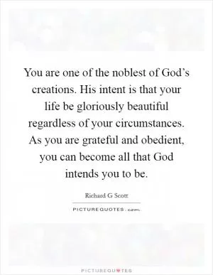 You are one of the noblest of God’s creations. His intent is that your life be gloriously beautiful regardless of your circumstances. As you are grateful and obedient, you can become all that God intends you to be Picture Quote #1