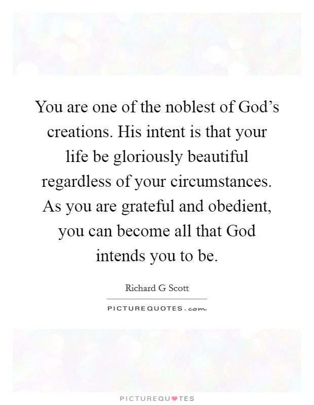 You are one of the noblest of God's creations. His intent is that your life be gloriously beautiful regardless of your circumstances. As you are grateful and obedient, you can become all that God intends you to be Picture Quote #1