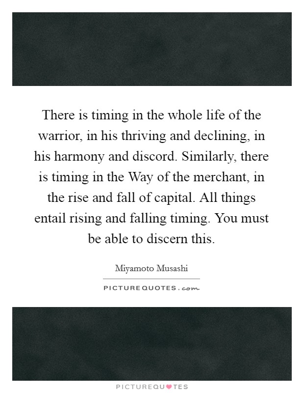 There is timing in the whole life of the warrior, in his thriving and declining, in his harmony and discord. Similarly, there is timing in the Way of the merchant, in the rise and fall of capital. All things entail rising and falling timing. You must be able to discern this Picture Quote #1