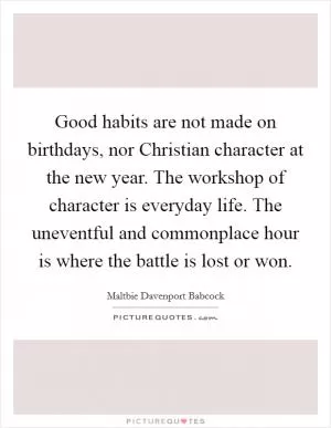 Good habits are not made on birthdays, nor Christian character at the new year. The workshop of character is everyday life. The uneventful and commonplace hour is where the battle is lost or won Picture Quote #1