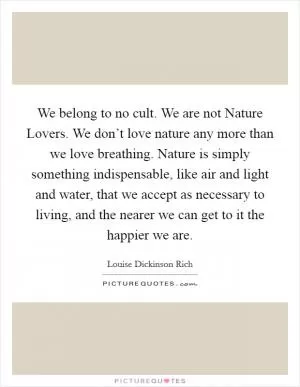 We belong to no cult. We are not Nature Lovers. We don’t love nature any more than we love breathing. Nature is simply something indispensable, like air and light and water, that we accept as necessary to living, and the nearer we can get to it the happier we are Picture Quote #1