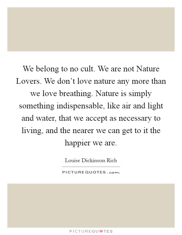 We belong to no cult. We are not Nature Lovers. We don't love nature any more than we love breathing. Nature is simply something indispensable, like air and light and water, that we accept as necessary to living, and the nearer we can get to it the happier we are Picture Quote #1