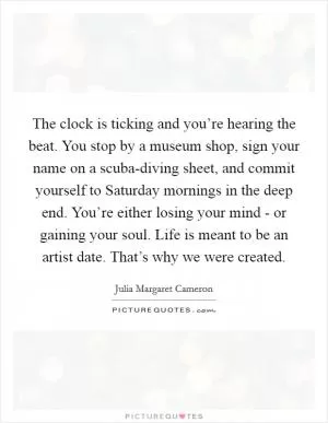 The clock is ticking and you’re hearing the beat. You stop by a museum shop, sign your name on a scuba-diving sheet, and commit yourself to Saturday mornings in the deep end. You’re either losing your mind - or gaining your soul. Life is meant to be an artist date. That’s why we were created Picture Quote #1