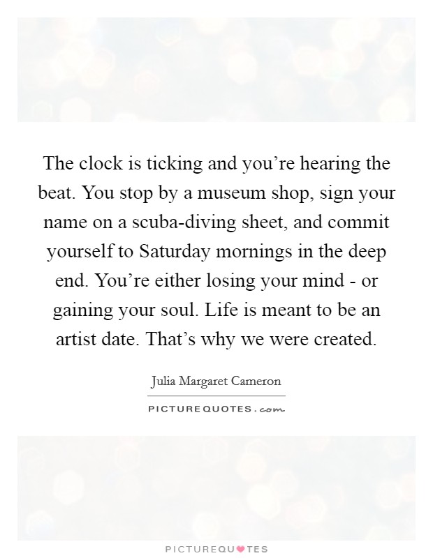 The clock is ticking and you're hearing the beat. You stop by a museum shop, sign your name on a scuba-diving sheet, and commit yourself to Saturday mornings in the deep end. You're either losing your mind - or gaining your soul. Life is meant to be an artist date. That's why we were created Picture Quote #1