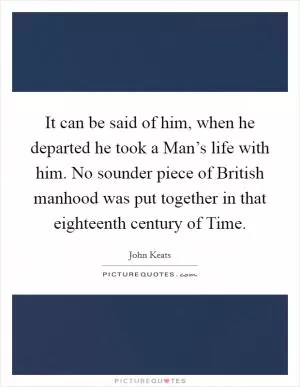 It can be said of him, when he departed he took a Man’s life with him. No sounder piece of British manhood was put together in that eighteenth century of Time Picture Quote #1