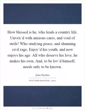 How blessed is he, who leads a country life, Unvex’d with anxious cares, and void of strife! Who studying peace, and shunning civil rage, Enjoy’d his youth, and now enjoys his age: All who deserve his love, he makes his own; And, to be lov’d himself, needs only to be known Picture Quote #1