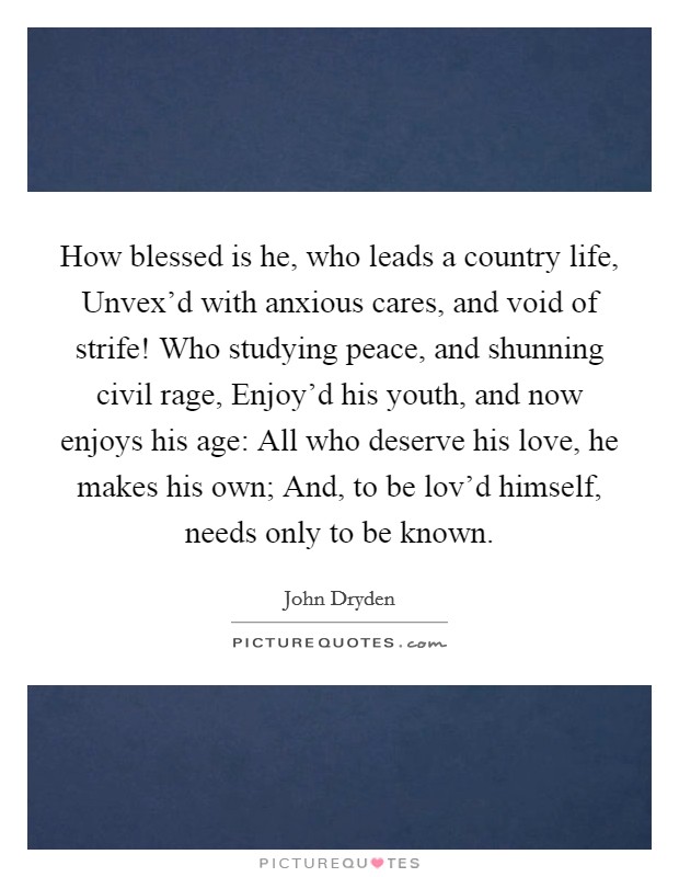 How blessed is he, who leads a country life, Unvex'd with anxious cares, and void of strife! Who studying peace, and shunning civil rage, Enjoy'd his youth, and now enjoys his age: All who deserve his love, he makes his own; And, to be lov'd himself, needs only to be known Picture Quote #1