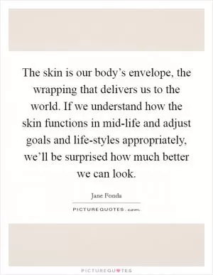 The skin is our body’s envelope, the wrapping that delivers us to the world. If we understand how the skin functions in mid-life and adjust goals and life-styles appropriately, we’ll be surprised how much better we can look Picture Quote #1