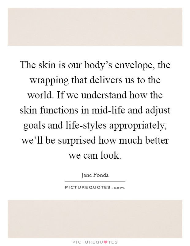 The skin is our body's envelope, the wrapping that delivers us to the world. If we understand how the skin functions in mid-life and adjust goals and life-styles appropriately, we'll be surprised how much better we can look Picture Quote #1
