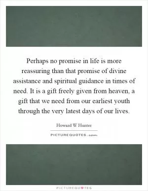 Perhaps no promise in life is more reassuring than that promise of divine assistance and spiritual guidance in times of need. It is a gift freely given from heaven, a gift that we need from our earliest youth through the very latest days of our lives Picture Quote #1