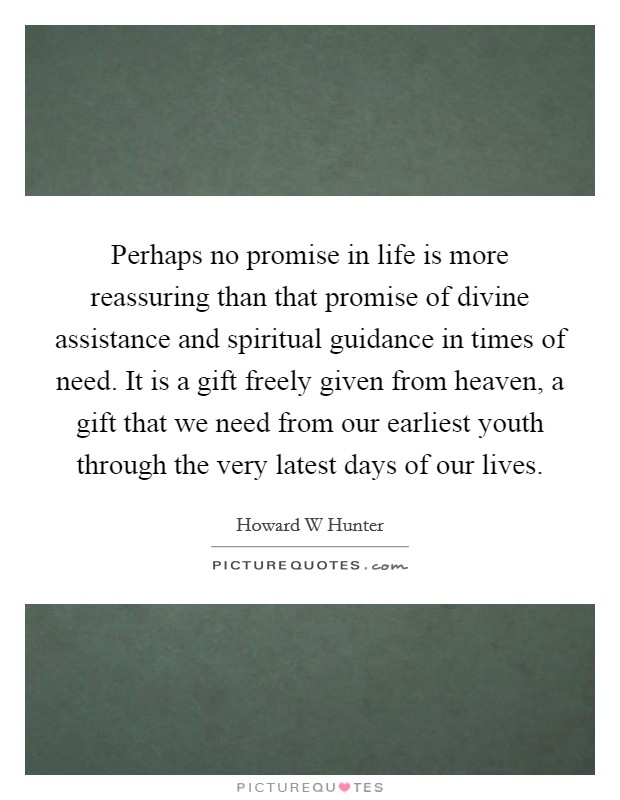 Perhaps no promise in life is more reassuring than that promise of divine assistance and spiritual guidance in times of need. It is a gift freely given from heaven, a gift that we need from our earliest youth through the very latest days of our lives Picture Quote #1