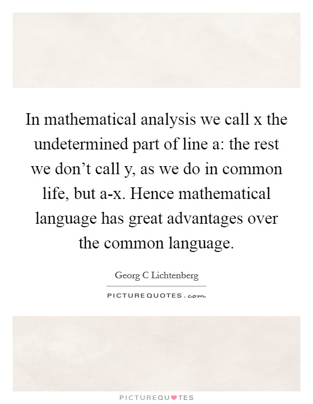 In mathematical analysis we call x the undetermined part of line a: the rest we don't call y, as we do in common life, but a-x. Hence mathematical language has great advantages over the common language Picture Quote #1