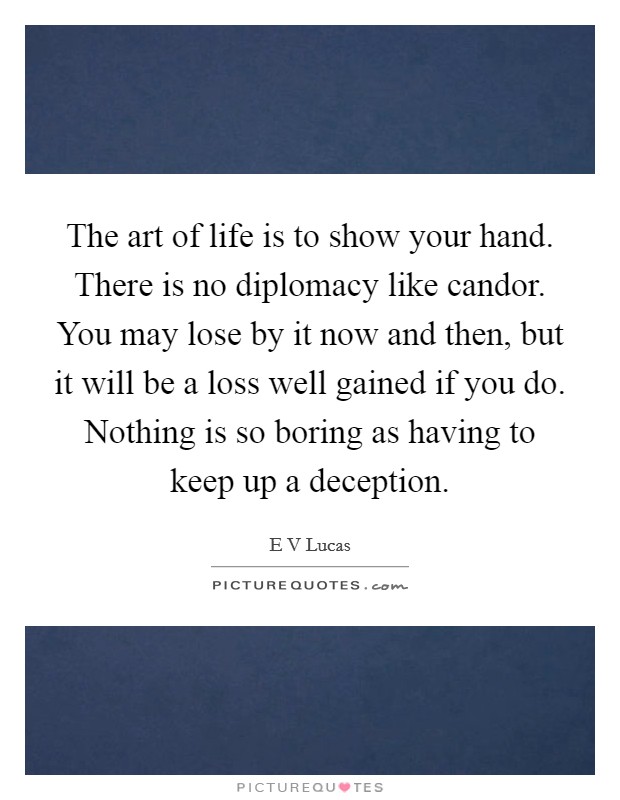 The art of life is to show your hand. There is no diplomacy like candor. You may lose by it now and then, but it will be a loss well gained if you do. Nothing is so boring as having to keep up a deception Picture Quote #1