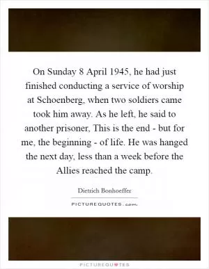 On Sunday 8 April 1945, he had just finished conducting a service of worship at Schoenberg, when two soldiers came took him away. As he left, he said to another prisoner, This is the end - but for me, the beginning - of life. He was hanged the next day, less than a week before the Allies reached the camp Picture Quote #1