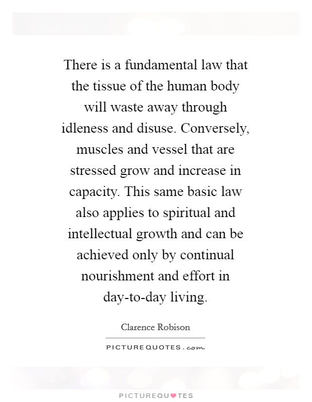 There is a fundamental law that the tissue of the human body will waste away through idleness and disuse. Conversely, muscles and vessel that are stressed grow and increase in capacity. This same basic law also applies to spiritual and intellectual growth and can be achieved only by continual nourishment and effort in day-to-day living Picture Quote #1
