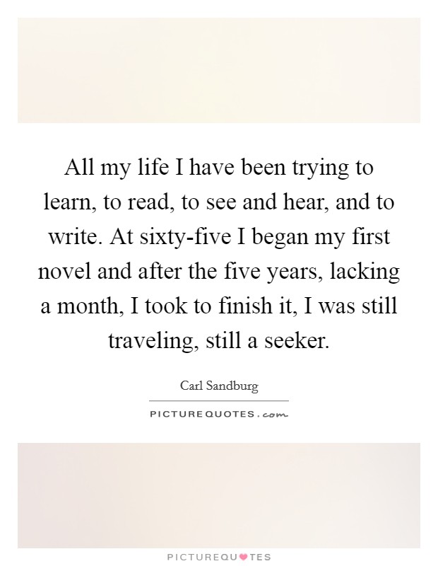 All my life I have been trying to learn, to read, to see and hear, and to write. At sixty-five I began my first novel and after the five years, lacking a month, I took to finish it, I was still traveling, still a seeker Picture Quote #1