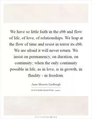 We have so little faith in the ebb and flow of life, of love, of relationships. We leap at the flow of time and resist in terror its ebb. We are afraid it will never return. We insist on permanency, on duration, on continuity; when the only continuity possible in life, as in love, is in growth, in fluidity - in freedom Picture Quote #1
