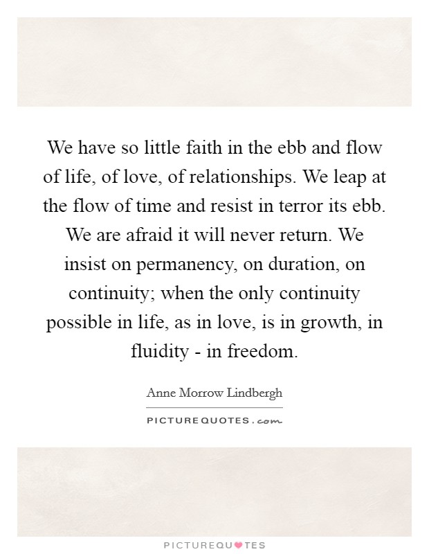 We have so little faith in the ebb and flow of life, of love, of relationships. We leap at the flow of time and resist in terror its ebb. We are afraid it will never return. We insist on permanency, on duration, on continuity; when the only continuity possible in life, as in love, is in growth, in fluidity - in freedom Picture Quote #1