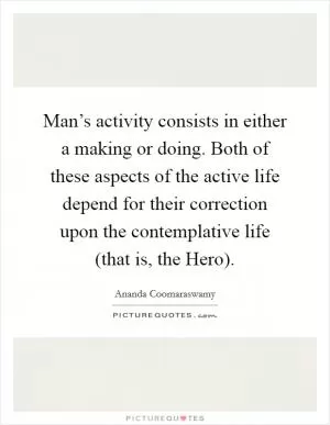Man’s activity consists in either a making or doing. Both of these aspects of the active life depend for their correction upon the contemplative life (that is, the Hero) Picture Quote #1
