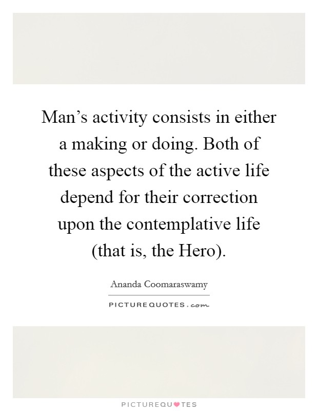 Man's activity consists in either a making or doing. Both of these aspects of the active life depend for their correction upon the contemplative life (that is, the Hero) Picture Quote #1
