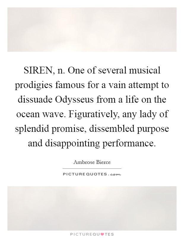 SIREN, n. One of several musical prodigies famous for a vain attempt to dissuade Odysseus from a life on the ocean wave. Figuratively, any lady of splendid promise, dissembled purpose and disappointing performance Picture Quote #1