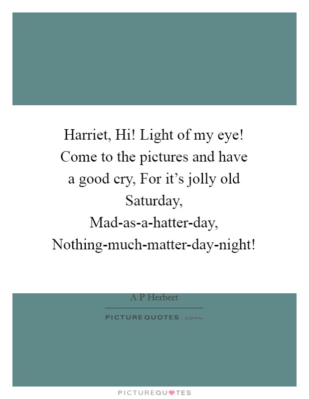 Harriet, Hi! Light of my eye! Come to the pictures and have a good cry, For it's jolly old Saturday, Mad-as-a-hatter-day, Nothing-much-matter-day-night! Picture Quote #1