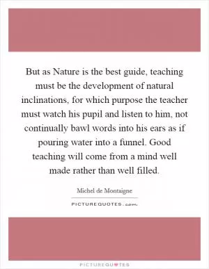 But as Nature is the best guide, teaching must be the development of natural inclinations, for which purpose the teacher must watch his pupil and listen to him, not continually bawl words into his ears as if pouring water into a funnel. Good teaching will come from a mind well made rather than well filled Picture Quote #1