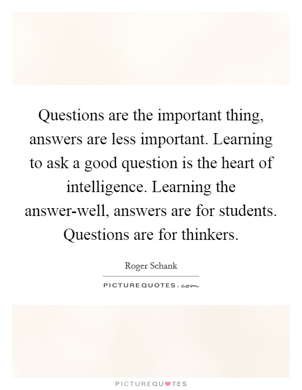 Questions are the important thing, answers are less important. Learning to ask a good question is the heart of intelligence. Learning the answer-well, answers are for students. Questions are for thinkers Picture Quote #1