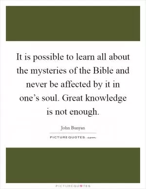 It is possible to learn all about the mysteries of the Bible and never be affected by it in one’s soul. Great knowledge is not enough Picture Quote #1