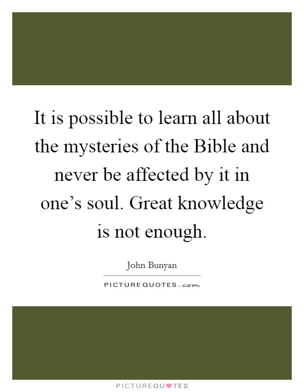 It is possible to learn all about the mysteries of the Bible and never be affected by it in one's soul. Great knowledge is not enough Picture Quote #1