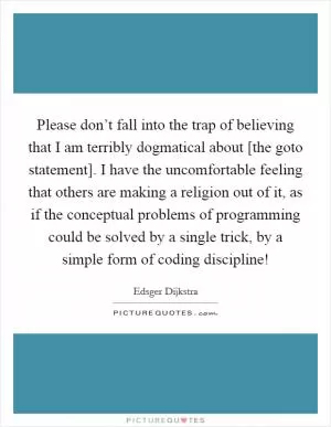 Please don’t fall into the trap of believing that I am terribly dogmatical about [the goto statement]. I have the uncomfortable feeling that others are making a religion out of it, as if the conceptual problems of programming could be solved by a single trick, by a simple form of coding discipline! Picture Quote #1