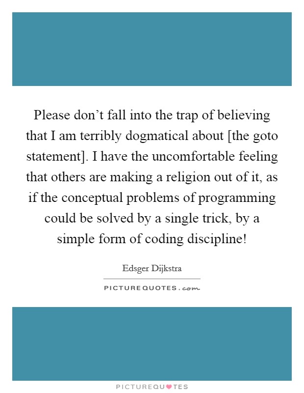 Please don't fall into the trap of believing that I am terribly dogmatical about [the goto statement]. I have the uncomfortable feeling that others are making a religion out of it, as if the conceptual problems of programming could be solved by a single trick, by a simple form of coding discipline! Picture Quote #1