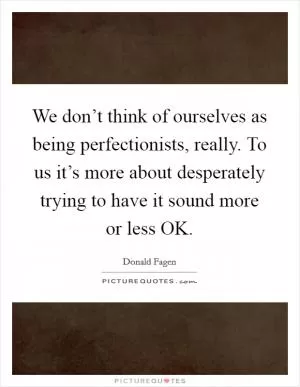 We don’t think of ourselves as being perfectionists, really. To us it’s more about desperately trying to have it sound more or less OK Picture Quote #1